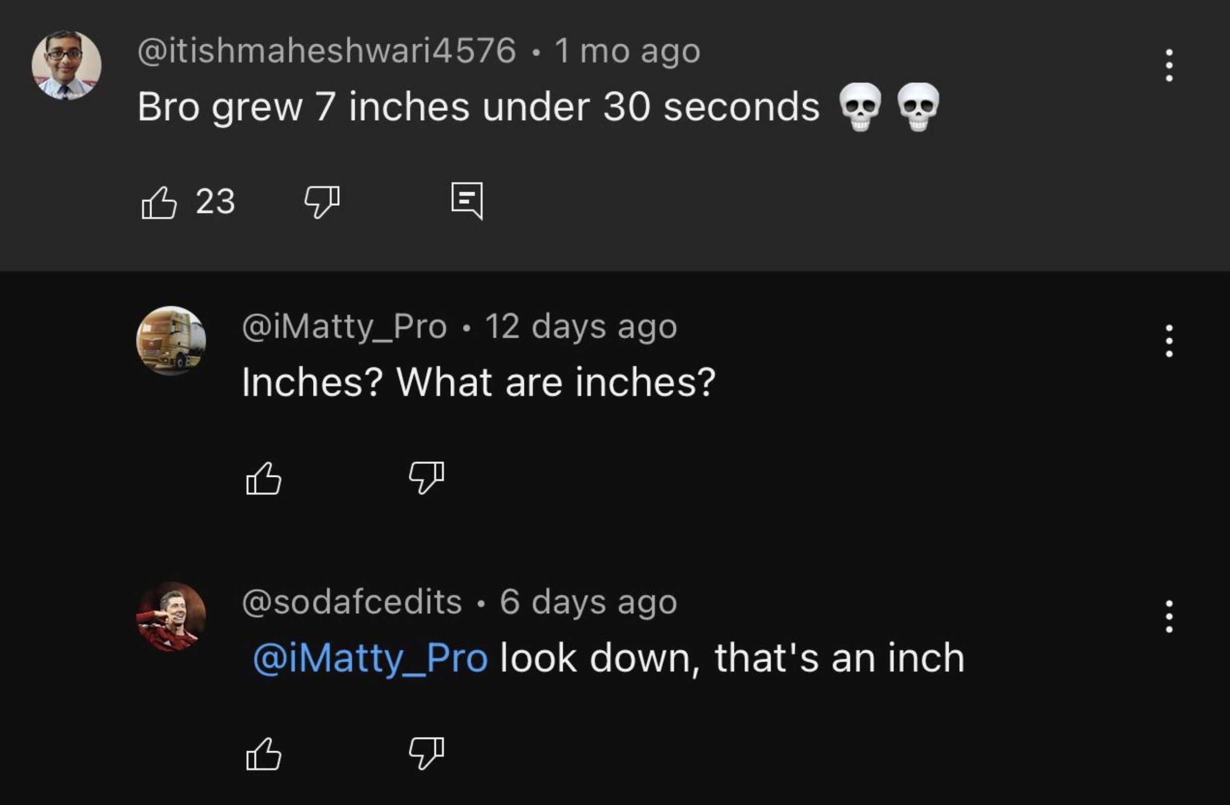 screenshot - 4576 1 mo ago Bro grew 7 inches under 30 seconds B 23 12 days ago Inches? What are inches? 6 days ago look down, that's an inch B